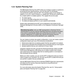 Chapter 1. Introduction 19
1.3.5 System Planning Tool
The IBM System Planning Tool (SPT) helps you to design a system or systems to
be partitioned with logical partitions. You can also plan for and design
non-partitioned systems using the SPT. The resulting output of your design is
called a system plan, which is stored in a .sysplan file. This file can contain plans
for a single system or multiple systems. The .sysplan file can be used:
To create reports
As input to the IBM configuration tool (e-Config)
To create and deploy partitions on your systems automatically
System plans generated by the SPT can be deployed on the system by the
Hardware Management Console (HMC) or the Integrated Virtualization Manager
(IVM).
You can create an entirely new system configuration, or you can create a system
configuration based upon any of the following considerations:
Performance data from an existing system that the new system is to replace
Performance estimates that anticipate future workloads that you must support
Sample systems that you can customize to fit your needs
Integration between the SPT and both the Workload Estimator (WLE) and IBM
Performance Management (PM) allows you to create a system that is based
upon performance and capacity data from an existing system or one based on
new workloads that you specify.
Before you order a system, you can use the SPT to determine what you have to
order to support your workload. You can also use the SPT to determine how you
can partition a system that you already have.
Use the IBM System Planning Tool to estimate POWER Hypervisor requirements
and determine the memory resources required for all partitioned and
non-partitioned servers.
For more information about the System Planning Tool, see 3.5, “Using system
plans and System Planning Tool” on page 324.
Manufacturing option: Ask your IBM representative or Business Partner
representative to use the Customer Specified Placement manufacturing option
if you want to automatically deploy your partitioning environment on a new
machine. Deployment of a system plan requires the physical resource
locations to be the same as that specified in your .sysplan file.
 