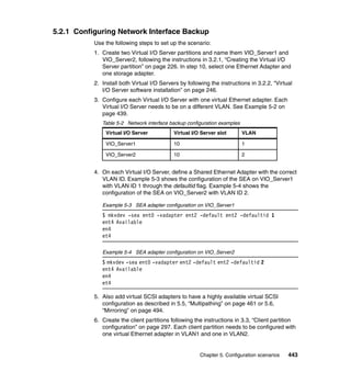 Chapter 5. Configuration scenarios 443
5.2.1 Configuring Network Interface Backup
Use the following steps to set up the scenario:
1. Create two Virtual I/O Server partitions and name them VIO_Server1 and
VIO_Server2, following the instructions in 3.2.1, “Creating the Virtual I/O
Server partition” on page 226. In step 10, select one Ethernet Adapter and
one storage adapter.
2. Install both Virtual I/O Servers by following the instructions in 3.2.2, “Virtual
I/O Server software installation” on page 246.
3. Configure each Virtual I/O Server with one virtual Ethernet adapter. Each
Virtual I/O Server needs to be on a different VLAN. See Example 5-2 on
page 439.
Table 5-2 Network interface backup configuration examples
4. On each Virtual I/O Server, define a Shared Ethernet Adapter with the correct
VLAN ID. Example 5-3 shows the configuration of the SEA on VIO_Server1
with VLAN ID 1 through the defaultid flag. Example 5-4 shows the
configuration of the SEA on VIO_Server2 with VLAN ID 2.
Example 5-3 SEA adapter configuration on VIO_Server1
$ mkvdev -sea ent0 -vadapter ent2 -default ent2 -defaultid 1
ent4 Available
en4
et4
Example 5-4 SEA adapter configuration on VIO_Server2
$ mkvdev -sea ent0 -vadapter ent2 -default ent2 -defaultid 2
ent4 Available
en4
et4
5. Also add virtual SCSI adapters to have a highly available virtual SCSI
configuration as described in 5.5, “Multipathing” on page 461 or 5.6,
“Mirroring” on page 494.
6. Create the client partitions following the instructions in 3.3, “Client partition
configuration” on page 297. Each client partition needs to be configured with
one virtual Ethernet adapter in VLAN1 and one in VLAN2.
Virtual I/O Server Virtual I/O Server slot VLAN
VIO_Server1 10 1
VIO_Server2 10 2
 