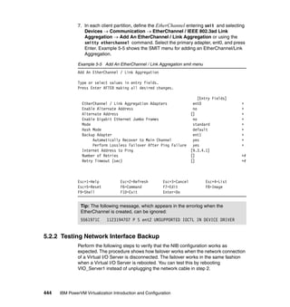 444 IBM PowerVM Virtualization Introduction and Configuration
7. In each client partition, define the EtherChannel entering smit and selecting
Devices  Communication  EtherChannel / IEEE 802.3ad Link
Aggregation  Add An EtherChannel / Link Aggregation or using the
smitty etherchannel command. Select the primary adapter, ent0, and press
Enter. Example 5-5 shows the SMIT menu for adding an EtherChannel/Link
Aggregation.
Example 5-5 Add An EtherChannel / Link Aggregation smit menu
Add An EtherChannel / Link Aggregation
Type or select values in entry fields.
Press Enter AFTER making all desired changes.
[Entry Fields]
EtherChannel / Link Aggregation Adapters ent0 +
Enable Alternate Address no +
Alternate Address [] +
Enable Gigabit Ethernet Jumbo Frames no +
Mode standard +
Hash Mode default +
Backup Adapter ent1 +
Automatically Recover to Main Channel yes +
Perform Lossless Failover After Ping Failure yes +
Internet Address to Ping [9.3.4.1]
Number of Retries [] +#
Retry Timeout (sec) [] +#
Esc+1=Help Esc+2=Refresh Esc+3=Cancel Esc+4=List
Esc+5=Reset F6=Command F7=Edit F8=Image
F9=Shell F10=Exit Enter=Do
5.2.2 Testing Network Interface Backup
Perform the following steps to verify that the NIB configuration works as
expected. The procedure shows how failover works when the network connection
of a Virtual I/O Server is disconnected. The failover works in the same fashion
when a Virtual I/O Server is rebooted. You can test this by rebooting
VIO_Server1 instead of unplugging the network cable in step 2.
Tip: The following message, which appears in the errorlog when the
EtherChannel is created, can be ignored:
5561971C 1123194707 P S ent2 UNSUPPORTED IOCTL IN DEVICE DRIVER
 