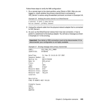 Chapter 5. Configuration scenarios 445
Follow these steps to verify the NIB configuration:
1. Do a remote login to the client partition using Telnet or SSH. After you are
logged in, check whether the primary channel that is connected to
VIO_Server1 is active using the entstat command, as shown in Example 5-6.
Example 5-6 Verifying the active channel in an EtherChannel
# entstat -d ent2 | grep Active
Active channel: primary channel
2. Unplug the network cable from the physical network adapter that is connected
to VIO_Server1.
3. As soon as the EtherChannel notices that it has lost connection, it has to
perform a switchover to the backup adapter. You will see a message as shown
in Example 5-7 in the errorlog.
Example 5-7 Errorlog message when primary channel fails
LABEL: ECH_PING_FAIL_PRMRY
IDENTIFIER: 9F7B0FA6
Date/Time: Fri Nov 23 19:53:35 CST 2007
Sequence Number: 141
Machine Id: 00C1F1704C00
Node Id: NIM_server
Class: H
Type: INFO
WPAR: Global
Resource Name: ent2
Resource Class: adapter
Resource Type: ibm_ech
Location:
Description
PING TO REMOTE HOST FAILED
Probable Causes
CABLE
SWITCH
ADAPTER
Important: Your telnet or SSH connection must not be disconnected. If it is
disconnected, your configuration is not highly available.
 