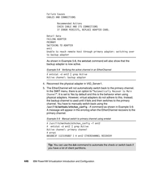 446 IBM PowerVM Virtualization Introduction and Configuration
Failure Causes
CABLES AND CONNECTIONS
Recommended Actions
CHECK CABLE AND ITS CONNECTIONS
IF ERROR PERSISTS, REPLACE ADAPTER CARD.
Detail Data
FAILING ADAPTER
PRIMARY
SWITCHING TO ADAPTER
ent1
Unable to reach remote host through primary adapter: switching over
to backup adapter
As shown in Example 5-8, the entstat command will also show that the
backup adapter is now active.
Example 5-8 Verifying the active channel in an EtherChannel
# entstat -d ent2 | grep Active
Active channel: backup adapter
4. Reconnect the physical adapter in VIO_Server1.
5. The EtherChannel will not automatically switch back to the primary channel.
In the SMIT menu, there is an option to “Automatically Recover to Main
Channel”. It is set to Yes by default and this is the behavior when using
physical adapters. However, virtual adapters do not adhere to this. Instead,
the backup channel is used until it fails and then switches to the primary
channel. You have to manually switch back using the
/usr/lib/methods/ethchan_config -f command as shown in Example 5-9.
A message will appear in the errorlog when the EtherChannel recovers to the
primary channel.
Example 5-9 Manual switch to primary channel using entstat
# /usr/lib/methods/ethchan_config -f ent2
# entstat -d ent2 | grep Active
Active channel: primary channel
# errpt
8650BE3F 1123195807 I H ent2 ETHERCHANNEL RECOVERY
Tip: You can use the dsh command to automate the check or switch back if
you have a lot of client partitions.
 
