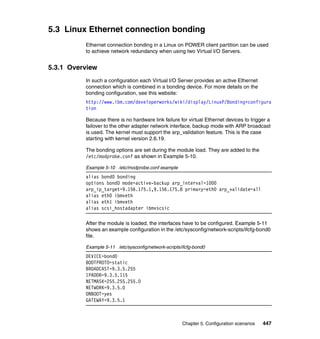 Chapter 5. Configuration scenarios 447
5.3 Linux Ethernet connection bonding
Ethernet connection bonding in a Linux on POWER client partition can be used
to achieve network redundancy when using two Virtual I/O Servers.
5.3.1 Overview
In such a configuration each Virtual I/O Server provides an active Ethernet
connection which is combined in a bonding device. For more details on the
bonding configuration, see this website:
http://www.ibm.com/developerworks/wiki/display/LinuxP/Bonding+configura
tion
Because there is no hardware link failure for virtual Ethernet devices to trigger a
failover to the other adapter network interface, backup mode with ARP broadcast
is used. The kernel must support the arp_validation feature. This is the case
starting with kernel version 2.6.19.
The bonding options are set during the module load. They are added to the
/etc/modprobe.conf as shown in Example 5-10.
Example 5-10 /etc/modprobe.conf example
alias bond0 bonding
options bond0 mode=active-backup arp_interval=1000
arp_ip_target=9.156.175.1,9.156.175.8 primary=eth0 arp_validate=all
alias eth0 ibmveth
alias eth1 ibmveth
alias scsi_hostadapter ibmvscsic
After the module is loaded, the interfaces have to be configured. Example 5-11
shows an example configuration in the /etc/sysconfig/network-scripts/ifcfg-bond0
file.
Example 5-11 /etc/sysconfig/network-scripts/ifcfg-bond0
DEVICE=bond0
BOOTPROTO=static
BROADCAST=9.3.5.255
IPADDR=9.3.5.115
NETMASK=255.255.255.0
NETWORK=9.3.5.0
ONBOOT=yes
GATEWAY=9.3.5.1
 