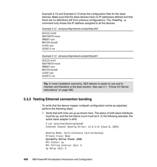 448 IBM PowerVM Virtualization Introduction and Configuration
Example 5-12 and Example 5-13 show the configuration files for the slave
devices. Make sure that the slave devices have no IP addresses defined and that
there are no definitions left from previous configurations. The ifconfig -a
command only shows the IP address assigned to all the devices.
Example 5-12 etc/sysconfig/network-scripts/ifcfg-eth0
DEVICE=eth0
BOOTPROTO=none
ONBOOT=yes
MASTER=bond0
SLAVE=yes
USERCTL=no
Example 5-13 etc/sysconfig/network-scripts/ifcfg-eth1
DEVICE=eth1
BOOTPROTO=none
ONBOOT=yes
MASTER=bond0
SLAVE=yes
USERCTL=no
5.3.2 Testing Ethernet connection bonding
To verify that the device mapper multipath configuration works as expected,
perform the following steps:
1. Verify that both links are up as shown here. The status of both slave interfaces
must be up, and the link failure count must be 0. In the following example, the
active slave adapter is eth0.
# cat /proc/net/bonding/bond0
Ethernet Channel Bonding Driver: v2.6.3-rh (June 8, 2005)
Bonding Mode: fault-tolerance (active-backup)
Primary Slave: None
Currently Active Slave: eth0
MII Status: up
MII Polling Interval (ms): 0
Up Delay (ms): 0
Tip: In most installation scenarios, SEA failover is easier to use and to
maintain and therefore is the best solution. Also see 4.1, “Virtual I/O Server
redundancy” on page 380.
 