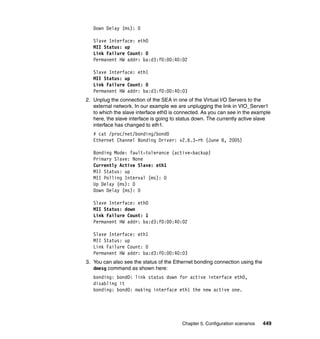 Chapter 5. Configuration scenarios 449
Down Delay (ms): 0
Slave Interface: eth0
MII Status: up
Link Failure Count: 0
Permanent HW addr: ba:d3:f0:00:40:02
Slave Interface: eth1
MII Status: up
Link Failure Count: 0
Permanent HW addr: ba:d3:f0:00:40:03
2. Unplug the connection of the SEA in one of the Virtual I/O Servers to the
external network. In our example we are unplugging the link in VIO_Server1
to which the slave interface eth0 is connected. As you can see in the example
here, the slave interface is going to status down. The currently active slave
interface has changed to eth1.
# cat /proc/net/bonding/bond0
Ethernet Channel Bonding Driver: v2.6.3-rh (June 8, 2005)
Bonding Mode: fault-tolerance (active-backup)
Primary Slave: None
Currently Active Slave: eth1
MII Status: up
MII Polling Interval (ms): 0
Up Delay (ms): 0
Down Delay (ms): 0
Slave Interface: eth0
MII Status: down
Link Failure Count: 1
Permanent HW addr: ba:d3:f0:00:40:02
Slave Interface: eth1
MII Status: up
Link Failure Count: 0
Permanent HW addr: ba:d3:f0:00:40:03
3. You can also see the status of the Ethernet bonding connection using the
dmesg command as shown here:
bonding: bond0: link status down for active interface eth0,
disabling it
bonding: bond0: making interface eth1 the new active one.
 