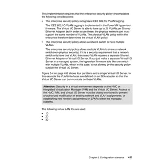 Chapter 5. Configuration scenarios 451
This implementation requires that the enterprise security policy encompasses
the following considerations:
The enterprise security policy recognizes IEEE 802.1Q VLAN tagging.
The IEEE 802.1Q VLAN tagging is implemented in the PowerVM hypervisor
firmware. The Virtual I/O Server is able to have up to 21 VLANs per Shared
Ethernet Adapter, but in order to use these, the physical network port must
support the same number of VLANs. The physical VLAN policy within the
enterprise therefore determines the virtual VLAN policy.
The enterprise security policy allows a network switch to have multiple
VLANs.
The enterprise security policy allows multiple VLANs to share a network
switch (non-physical security). If it is a security requirement that a network
switch only have one VLAN, then every VLAN requires a separate Shared
Ethernet Adapter or Virtual I/O Server. If you just make a separate Virtual I/O
Server in a managed system, the hypervisor firmware acts like one switch
with multiple VLANs, which in this case, is not allowed by the security policy
outside the Virtual I/O Server.
Figure 5-4 on page 452 shows four partitions and a single Virtual I/O Server. In
this example the VLAN interfaces are defined on an SEA adapter so that the
Virtual I/O Server can communicate on these VLANs.
The following virtual LAN IDs are used:
10
20
30
Attention: Security in a virtual environment depends on the HMC or
Integrated Virtualization Manager (IVM) and the Virtual I/O Server. Access to
the HMC, IVM, and Virtual I/O Server must be closely monitored to prevent
unauthorized modification of existing network and VLAN assignments, or
establishing new network assignments on LPARs within the managed
systems.
 