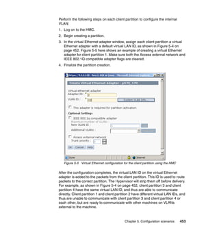 Chapter 5. Configuration scenarios 453
Perform the following steps on each client partition to configure the internal
VLAN:
1. Log on to the HMC.
2. Begin creating a partition.
3. In the virtual Ethernet adapter window, assign each client partition a virtual
Ethernet adapter with a default virtual LAN ID, as shown in Figure 5-4 on
page 452. Figure 5-5 here shows an example of creating a virtual Ethernet
adapter for client partition 1. Make sure both the Access external network and
IEEE 802.1Q compatible adapter flags are cleared.
4. Finalize the partition creation.
Figure 5-5 Virtual Ethernet configuration for the client partition using the HMC
After the configuration completes, the virtual LAN ID on the virtual Ethernet
adapter is added to the packets from the client partition. This ID is used to route
packets to the correct partition. The Hypervisor will strip them off before delivery.
For example, as shown in Figure 5-4 on page 452, client partition 3 and client
partition 4 have the same virtual LAN ID, and thus are able to communicate
directly. Client partition 1 and client partition 2 have different virtual LAN IDs, and
thus are unable to communicate with client partition 3 and client partition 4 or
each other, but are ready to communicate with other machines on VLANs
external to the machine.
 