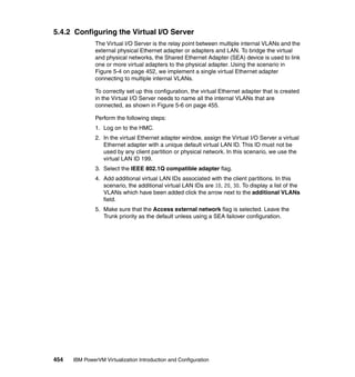 454 IBM PowerVM Virtualization Introduction and Configuration
5.4.2 Configuring the Virtual I/O Server
The Virtual I/O Server is the relay point between multiple internal VLANs and the
external physical Ethernet adapter or adapters and LAN. To bridge the virtual
and physical networks, the Shared Ethernet Adapter (SEA) device is used to link
one or more virtual adapters to the physical adapter. Using the scenario in
Figure 5-4 on page 452, we implement a single virtual Ethernet adapter
connecting to multiple internal VLANs.
To correctly set up this configuration, the virtual Ethernet adapter that is created
in the Virtual I/O Server needs to name all the internal VLANs that are
connected, as shown in Figure 5-6 on page 455.
Perform the following steps:
1. Log on to the HMC.
2. In the virtual Ethernet adapter window, assign the Virtual I/O Server a virtual
Ethernet adapter with a unique default virtual LAN ID. This ID must not be
used by any client partition or physical network. In this scenario, we use the
virtual LAN ID 199.
3. Select the IEEE 802.1Q compatible adapter flag.
4. Add additional virtual LAN IDs associated with the client partitions. In this
scenario, the additional virtual LAN IDs are 10, 20, 30. To display a list of the
VLANs which have been added click the arrow next to the additional VLANs
field.
5. Make sure that the Access external network flag is selected. Leave the
Trunk priority as the default unless using a SEA failover configuration.
 