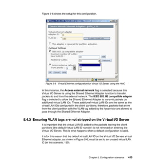 Chapter 5. Configuration scenarios 455
Figure 5-6 shows the setup for this configuration.
Figure 5-6 Virtual Ethernet configuration for Virtual I/O Server using the HMC
In this instance, the Access external network flag is selected because this
Virtual I/O Server is using the Shared Ethernet Adapter function to transfer
packets to and from the external network. The IEEE 802.1Q compatible adapter
flag is selected to allow the Shared Ethernet Adapter to transmit packets on
additional virtual LAN IDs. These additional virtual LAN IDs are the same as the
virtual LAN IDs configured in the client partitions; therefore, packets that arrive
from the client partition with the VLAN tag added by the hypervisor are allowed to
pass through the Shared Ethernet Adapter.
5.4.3 Ensuring VLAN tags are not stripped on the Virtual I/O Server
It is important that the virtual LAN ID added to the packets leaving the client
partitions (the default virtual LAN ID number) is not removed on entering the
Virtual I/O Server. This is what happens when a default configuration is used.
It is for this reason that the default virtual LAN ID on the Virtual I/O Servers virtual
Ethernet adapter, as shown in Figure 5-6, must be set to an unused virtual LAN
ID (in this scenario, 199).
 