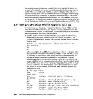 456 IBM PowerVM Virtualization Introduction and Configuration
If a packet arrives with this virtual LAN ID (199), the virtual LAN ID tag will be
stripped off (untagged) and cannot then be forwarded on to the correct external
VLAN. If this was sent through the Shared Ethernet Adapter to the external
physical network, it will arrive at the Ethernet switch as untagged. The resulting
outcome depends on the settings on the physical Ethernet switch. The packet
might be discarded or sent on to a default VLAN, but the chances of it going to
virtual LAN ID 199 are remote unless the network administrator has explicitly set
this up (for example, the Ethernet switch port has a default virtual LAN ID of 199).
5.4.4 Configuring the Shared Ethernet Adapter for VLAN use
In this scenario, use the mkvdev -sea command on the Virtual I/O Server. This
takes the virtual Ethernet adapter and physical Ethernet adapter to create the
Shared Ethernet Adapter. To configure the Shared Ethernet Adapter and access
the multiple VLANs, perform the following steps:
1. Use the mkvdev command on the Virtual I/O Server to create the Shared
Ethernet Adapter. In this scenario, the virtual Ethernet adapter ent1 and
physical Ethernet adapter ent0 are used to create the new Shared Ethernet
Adapter ent2.
$ mkvdev -sea ent0 -vadapter ent1 -default ent1 -defaultid 199
ent2 Available
en2
et2
When creating the Shared Ethernet Adapter, the -default ent1 option is the
default internal virtual Ethernet adapter to send the packet onto if the packet
is untagged. In this scenario, there is only one virtual Ethernet adapter, but
this will be used in the more complex case of multiple virtual Ethernet
adapters specified in the command. Also, the -defaultid 199 option is the
virtual LAN ID to use for untagged packets (in effect, this is the default virtual
LAN ID of the SEA). We are not expecting untagged packets, and by using an
unused number like this, these packets are not delivered because no client
will accept VLAN 199 packets. Running the lsdev command displays the
newly created SEA:
$ lsdev -type adapter
name status
description
ent0 Available 10/100/1000 Base-TX PCI-X Adapter
(14106902)
ent1 Available Virtual I/O Ethernet Adapter (l-lan)
ent2 Available Shared Ethernet Adapter
ide0 Available ATA/IDE Controller Device
sisioa0 Available PCI-X Dual Channel U320 SCSI RAID Adapter
vhost0 Available Virtual SCSI Server Adapter
vsa0 Available LPAR Virtual Serial Adapter
 