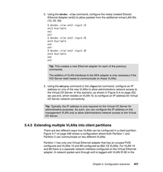 Chapter 5. Configuration scenarios 457
2. Using the mkvdev -vlan command, configure the newly created Shared
Ethernet Adapter (ent2) to allow packets from the additional virtual LAN IDs
(10, 20, 30):
$ mkvdev -vlan ent2 -tagid 10
ent3 Available
en3
et3
$ mkvdev -vlan ent2 -tagid 20
ent4 Available
en4
et4
$ mkvdev -vlan ent2 -tagid 30
ent5 Available
en5
et5
3. Using the mktcpip command or the cfgassist command, configure an IP
address on one of the new VLANs to allow administrators network access to
the Virtual I/O Server. In this scenario, as shown in Figure 5-4 on page 452,
we use en3, which resides on VLAN 10, to configure an IP address for Virtual
I/O Server network connectivity.
5.4.5 Extending multiple VLANs into client partitions
There are two different ways how VLANs can be configured in a client partition.
Figure 5-7 on page 458 shows a configuration where both Partition 1 and
Partition 2 can communicate on two different VLANs.
Partition 1 has only one Virtual Ethernet adapter that has an unused PVID
configured and VLANs 10 and 80 configured as 802.1Q VLANs. For VLAN 10
and 80 there is a separate network interface configured on the Virtual Ethernet
adapter. A network packet sent through en0 is tagged with VLAN ID 80 in the
Tip: This creates a new Ethernet adapter for each of the previous
commands.
The addition of VLAN interfaces to the SEA adapter is only necessary if the
VIO Server itself needs to communicate on these VLANs.
Tip: Typically, the IP address is only required on the Virtual I/O Server for
administrative purposes. As such, you can configure the IP address on the
management VLAN only to allow administrators network access to the Virtual
I/O Server.
 