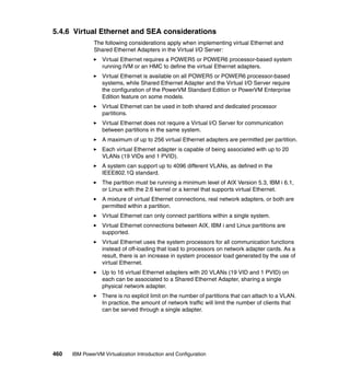 460 IBM PowerVM Virtualization Introduction and Configuration
5.4.6 Virtual Ethernet and SEA considerations
The following considerations apply when implementing virtual Ethernet and
Shared Ethernet Adapters in the Virtual I/O Server:
Virtual Ethernet requires a POWER5 or POWER6 processor-based system
running IVM or an HMC to define the virtual Ethernet adapters.
Virtual Ethernet is available on all POWER5 or POWER6 processor-based
systems, while Shared Ethernet Adapter and the Virtual I/O Server require
the configuration of the PowerVM Standard Edition or PowerVM Enterprise
Edition feature on some models.
Virtual Ethernet can be used in both shared and dedicated processor
partitions.
Virtual Ethernet does not require a Virtual I/O Server for communication
between partitions in the same system.
A maximum of up to 256 virtual Ethernet adapters are permitted per partition.
Each virtual Ethernet adapter is capable of being associated with up to 20
VLANs (19 VIDs and 1 PVID).
A system can support up to 4096 different VLANs, as defined in the
IEEE802.1Q standard.
The partition must be running a minimum level of AIX Version 5.3, IBM i 6.1,
or Linux with the 2.6 kernel or a kernel that supports virtual Ethernet.
A mixture of virtual Ethernet connections, real network adapters, or both are
permitted within a partition.
Virtual Ethernet can only connect partitions within a single system.
Virtual Ethernet connections between AIX, IBM i and Linux partitions are
supported.
Virtual Ethernet uses the system processors for all communication functions
instead of off-loading that load to processors on network adapter cards. As a
result, there is an increase in system processor load generated by the use of
virtual Ethernet.
Up to 16 virtual Ethernet adapters with 20 VLANs (19 VID and 1 PVID) on
each can be associated to a Shared Ethernet Adapter, sharing a single
physical network adapter.
There is no explicit limit on the number of partitions that can attach to a VLAN.
In practice, the amount of network traffic will limit the number of clients that
can be served through a single adapter.
 