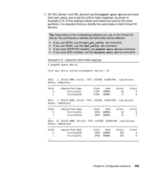 Chapter 5. Configuration scenarios 465
7. On VIO_Server1 and VIO_Server2 use the pcmpath query device command
from oem_setup_env to get the LUN to hdisk mappings, as shown in
Example 5-15. In this example hdisk2 and hdisk3 are used for the client
partitions. It is important that you identify the same disks on both Virtual I/O
Servers.
Example 5-15 Listing the LUN to hdisk mappings
# pcmpath query device
Total Dual Active and Active/Asymmetrc Devices : 20
DEV#: 3 DEVICE NAME: hdisk3 TYPE: 2107900 ALGORITHM: Load Balance
SERIAL: 75BALB11011
==========================================================================
Path# Adapter/Path Name State Mode Select Errors
0 fscsi1/path1 CLOSE NORMAL 20 0
1 fscsi0/path0 CLOSE NORMAL 17 0
DEV#: 4 DEVICE NAME: hdisk4 TYPE: 2107900 ALGORITHM: Load Balance
SERIAL: 75BALB11012
==========================================================================
Path# Adapter/Path Name State Mode Select Errors
0 fscsi1/path1 OPEN NORMAL 42 0
1 fscsi0/path0 OPEN NORMAL 25 0
...
DEV#: 10 DEVICE NAME: hdisk10 TYPE: 2107900 ALGORITHM: Load Balance
SERIAL: 75BALB11018
===========================================================================
Path# Adapter/Path Name State Mode Select Errors
0 fscsi0/path0 OPEN NORMAL 369 0
1 fscsi1/path1 OPEN NORMAL 303 0
...
Tip: Depending on the multipathing software you use on the Virtual I/O
Server, the commands to identify the SAN disks will be different:
If you use MPIO, use the mpio_get_config -Av command.
If you use RDAC, use the fget_config -Av command.
If you have SDDPCM installed, use pcmpath query device command.
If you have SDD installed, use the datapath query device command.
 