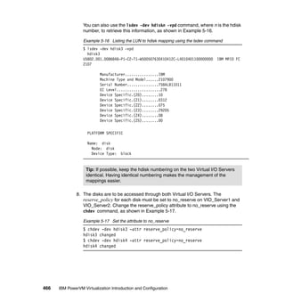 466 IBM PowerVM Virtualization Introduction and Configuration
You can also use the lsdev -dev hdiskn -vpd command, where n is the hdisk
number, to retrieve this information, as shown in Example 5-16.
Example 5-16 Listing the LUN to hdisk mapping using the lsdev command
$ lsdev -dev hdisk3 -vpd
hdisk3
U5802.001.0086848-P1-C2-T1-W500507630410412C-L4010401100000000 IBM MPIO FC
2107
Manufacturer................IBM
Machine Type and Model......2107900
Serial Number...............75BALB11011
EC Level.....................278
Device Specific.(Z0)........10
Device Specific.(Z1)........0312
Device Specific.(Z2)........075
Device Specific.(Z3)........29205
Device Specific.(Z4)........08
Device Specific.(Z5)........00
PLATFORM SPECIFIC
Name: disk
Node: disk
Device Type: block
8. The disks are to be accessed through both Virtual I/O Servers. The
reserve_policy for each disk must be set to no_reserve on VIO_Server1 and
VIO_Server2. Change the reserve_policy attribute to no_reserve using the
chdev command, as shown in Example 5-17.
Example 5-17 Set the attribute to no_reserve
$ chdev -dev hdisk3 -attr reserve_policy=no_reserve
hdisk3 changed
$ chdev -dev hdisk4 -attr reserve_policy=no_reserve
hdisk4 changed
Tip: If possible, keep the hdisk numbering on the two Virtual I/O Servers
identical. Having identical numbering makes the management of the
mappings easier.
 