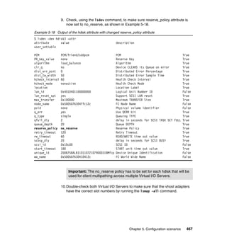 Chapter 5. Configuration scenarios 467
9. Check, using the lsdev command, to make sure reserve_policy attribute is
now set to no_reserve, as shown in Example 5-18.
Example 5-18 Output of the hdisk attribute with changed reserve_policy attribute
$ lsdev -dev hdisk3 -attr
attribute value description
user_settable
PCM PCM/friend/sddpcm PCM True
PR_key_value none Reserve Key True
algorithm load_balance Algorithm True
clr_q no Device CLEARS its Queue on error True
dist_err_pcnt 0 Distributed Error Percentage True
dist_tw_width 50 Distributed Error Sample Time True
hcheck_interval 60 Health Check Interval True
hcheck_mode nonactive Health Check Mode True
location Location Label True
lun_id 0x4010401100000000 Logical Unit Number ID False
lun_reset_spt yes Support SCSI LUN reset True
max_transfer 0x100000 Maximum TRANSFER Size True
node_name 0x5005076304ffc12c FC Node Name False
pvid none Physical volume identifier False
q_err yes Use QERR bit True
q_type simple Queuing TYPE True
qfull_dly 2 delay in seconds for SCSI TASK SET FULL True
queue_depth 20 Queue DEPTH True
reserve_policy no_reserve Reserve Policy True
retry_timeout 120 Retry Timeout True
rw_timeout 60 READ/WRITE time out value True
scbsy_dly 20 delay in seconds for SCSI BUSY True
scsi_id 0x10c00 SCSI ID False
start_timeout 180 START unit time out value True
unique_id 200B75BALB1101107210790003IBMfcp Device Unique Identification False
ww_name 0x500507630410412c FC World Wide Name False
10.Double-check both Virtual I/O Servers to make sure that the vhost adapters
have the correct slot numbers by running the lsmap -all command.
Important: The no_reserve policy has to be set for each hdisk that will be
used for client multipathing across multiple Virtual I/O Servers.
 