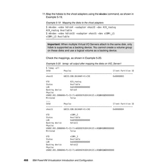 468 IBM PowerVM Virtualization Introduction and Configuration
11.Map the hdisks to the vhost adapters using the mkvdev command, as shown in
Example 5-19.
Example 5-19 Mapping the disks to the vhost adapters
$ mkvdev -vdev hdisk4 -vadapter vhost0 -dev AIX_rootvg
AIX_rootvg Available
$ mkvdev -vdev hdisk10 -vadapter vhost5 -dev vIBMi_LS
vIBMi_LS Available
Check the mappings, as shown in Example 5-20.
Example 5-20 lsmap -all output after mapping the disks on VIO_Server1
$ lsmap -all
SVSA Physloc Client Partition ID
--------------- -------------------------------------------- ------------------
vhost0 U8233.E8B.061AA6P-V1-C30 0x00000003
VTD AIX_rootvg
Status Available
LUN 0x8100000000000000
Backing device hdisk4
Physloc
U5802.001.0086848-P1-C2-T1-W500507630410412C-L4010401200000000
Mirrored false
...
SVSA Physloc Client Partition ID
--------------- -------------------------------------------- ------------------
vhost5 U8233.E8B.061AA6P-V1-C40 0x00000004
VTD vIBMi_2
Status Available
LUN 0x8200000000000000
Backing device hdisk11
Physloc
U5802.001.0086848-P1-C2-T1-W500507630410412C-L4010401900000000
Mirrored false
VTD vIBMi_3
Status Available
LUN 0x8300000000000000
Backing device hdisk12
Physloc
U5802.001.0086848-P1-C2-T1-W500507630410412C-L4010401A00000000
Important: When multiple Virtual I/O Servers attach to the same disk, only
hdisk is supported as a backing device. You cannot create a volume group
on these disks and use a logical volume as a backing device.
 