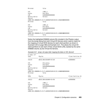 Chapter 5. Configuration scenarios 469
Mirrored false
VTD vIBMi_4
Status Available
LUN 0x8400000000000000
Backing device hdisk13
Physloc
U5802.001.0086848-P1-C2-T1-W500507630410412C-L4011401000000000
Mirrored false
VTD vIBMi_LS
Status Available
LUN 0x8100000000000000
Backing device hdisk10
Physloc
U5802.001.0086848-P1-C2-T1-W500507630410412C-L4010401800000000
Mirrored false
Notice the highlighted DS8000 volume IDs included in the Physloc output
from the lsmap listing from both Virtual I/O Servers which need to match for
the mapping of virtual SCSI devices for each client partition as shown in
Example 5-20 on page 468 and Example 5-21. This allows the virtual I/O
client partitions to see each of their virtual SCSI LUNs, backed by the same
DS8000 volume, by two Virtual I/O Servers.
Example 5-21 lsmap -all output after mapping the disks on VIO_Server2
$ lsmap -all
SVSA Physloc Client Partition ID
--------------- -------------------------------------------- ------------------
vhost0 U8233.E8B.061AA6P-V2-C30 0x00000003
VTD AIX_rootvg
Status Available
LUN 0x8100000000000000
Backing device hdisk4
Physloc
U5802.001.0086848-P1-C3-T1-W500507630414C12C-L4010401200000000
Mirrored false
...
SVSA Physloc Client Partition ID
--------------- -------------------------------------------- ------------------
vhost3 U8233.E8B.061AA6P-V2-C40 0x00000006
VTD vIBMi_2
Status Available
LUN 0x8200000000000000
Backing device hdisk11
Physloc
U5802.001.0086848-P1-C3-T1-W500507630414C12C-L4010401900000000
 