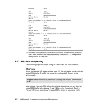 470 IBM PowerVM Virtualization Introduction and Configuration
Mirrored false
VTD vIBMi_3
Status Available
LUN 0x8300000000000000
Backing device hdisk12
Physloc
U5802.001.0086848-P1-C3-T1-W500507630414C12C-L4010401A00000000
Mirrored false
VTD vIBMi_4
Status Available
LUN 0x8400000000000000
Backing device hdisk13
Physloc
U5802.001.0086848-P1-C3-T1-W500507630414C12C-L4011401000000000
Mirrored false
VTD vIBMi_LS
Status Available
LUN 0x8100000000000000
Backing device hdisk10
Physloc
U5802.001.0086848-P1-C3-T1-W500507630414C12C-L4010401800000000
Mirrored false
12.Install the client partitions. For further information about installing an AIX or
IBM i client partition, see the corresponding section of 3.3, “Client partition
configuration” on page 297.
5.5.2 AIX client multipathing
The following steps are used to configure MPIO in the AIX client partitions.
Overview
In our example the DB_server partition uses VIO_Server1 as the primary path for
virtual SCSI traffic. The APP_server partition will use VIO_Server2 as the
primary path.
Alternatively, if you use SEA failover for network redundancy, you can direct all
virtual SCSI traffic to the backup Virtual I/O Server for the network. See 4.1,
“Virtual I/O Server redundancy” on page 380 for details on separating traffic.
Support: MPIO for virtual SCSI devices currently only support failover mode
in AIX.
 