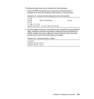 Chapter 5. Configuration scenarios 471
The following steps show how to configure the client partitions:
1. Check the MPIO configuration by running the commands shown in
Example 5-22. Only one configured hdisk shows up in this scenario.
Example 5-22 Verifying the disk configuration on the client partitions
# lspv
hdisk0 00c1f1707355c8e5 rootvg
active
# lsdev -Cc disk
hdisk0 Available Virtual SCSI Disk Drive
2. Run the lspath command to verify that the disk is attached using two different
paths. Example 5-23 shows that hdisk0 is attached using the VSCSI0 and
VSCSI1 adapter that point to different Virtual I/O Servers. Both Virtual I/O
Servers are up and running. Both paths are enabled.
Example 5-23 Verifying the paths of hdisk0
# lspath
Enabled hdisk0 vscsi0
Enabled hdisk0 vscsi1
 