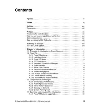 © Copyright IBM Corp. 2010-2011. All rights reserved. iii
Contents
Figures . . . . . . . . . . . . . . . . . . . . . . . . . . . . . . . . . . . . . . . . . . . . . . . . . . . . . . .ix
Tables . . . . . . . . . . . . . . . . . . . . . . . . . . . . . . . . . . . . . . . . . . . . . . . . . . . . . . . xv
Notices . . . . . . . . . . . . . . . . . . . . . . . . . . . . . . . . . . . . . . . . . . . . . . . . . . . . . xvii
Trademarks . . . . . . . . . . . . . . . . . . . . . . . . . . . . . . . . . . . . . . . . . . . . . . . . . . xviii
Preface . . . . . . . . . . . . . . . . . . . . . . . . . . . . . . . . . . . . . . . . . . . . . . . . . . . . . . xix
The team who wrote this book . . . . . . . . . . . . . . . . . . . . . . . . . . . . . . . . . . . . . xix
Now you can become a published author, too! . . . . . . . . . . . . . . . . . . . . . . . xxii
Comments welcome. . . . . . . . . . . . . . . . . . . . . . . . . . . . . . . . . . . . . . . . . . . . xxii
Stay connected to IBM Redbooks . . . . . . . . . . . . . . . . . . . . . . . . . . . . . . . . . xxiii
Summary of changes. . . . . . . . . . . . . . . . . . . . . . . . . . . . . . . . . . . . . . . . . . xxv
June 2011, Fifth Edition . . . . . . . . . . . . . . . . . . . . . . . . . . . . . . . . . . . . . . . . . xxv
Chapter 1. Introduction. . . . . . . . . . . . . . . . . . . . . . . . . . . . . . . . . . . . . . . . . . 1
1.1 The value of virtualization on Power Systems. . . . . . . . . . . . . . . . . . . . . . . 2
1.2 PowerVM. . . . . . . . . . . . . . . . . . . . . . . . . . . . . . . . . . . . . . . . . . . . . . . . . . . 2
1.2.1 PowerVM editions . . . . . . . . . . . . . . . . . . . . . . . . . . . . . . . . . . . . . . . . 2
1.2.2 Logical partitions . . . . . . . . . . . . . . . . . . . . . . . . . . . . . . . . . . . . . . . . . 4
1.2.3 Virtual I/O Server. . . . . . . . . . . . . . . . . . . . . . . . . . . . . . . . . . . . . . . . . 6
1.2.4 I/O Virtualization . . . . . . . . . . . . . . . . . . . . . . . . . . . . . . . . . . . . . . . . . 7
1.2.5 Integrated Virtualization Manager . . . . . . . . . . . . . . . . . . . . . . . . . . . . 9
1.2.6 PowerVM Lx86 . . . . . . . . . . . . . . . . . . . . . . . . . . . . . . . . . . . . . . . . . . 9
1.2.7 Virtual Fibre Channel . . . . . . . . . . . . . . . . . . . . . . . . . . . . . . . . . . . . 10
1.2.8 Partition Suspend and Resume . . . . . . . . . . . . . . . . . . . . . . . . . . . . 10
1.2.9 Shared storage pools . . . . . . . . . . . . . . . . . . . . . . . . . . . . . . . . . . . . 12
1.2.10 Multiple Shared-Processor Pools . . . . . . . . . . . . . . . . . . . . . . . . . . 13
1.2.11 Active Memory Sharing . . . . . . . . . . . . . . . . . . . . . . . . . . . . . . . . . . 14
1.2.12 PowerVM Live Partition Mobility . . . . . . . . . . . . . . . . . . . . . . . . . . . 15
1.3 Complementary technologies . . . . . . . . . . . . . . . . . . . . . . . . . . . . . . . . . . 16
1.3.1 Simultaneous multithreading. . . . . . . . . . . . . . . . . . . . . . . . . . . . . . . 16
1.3.2 POWER processor modes . . . . . . . . . . . . . . . . . . . . . . . . . . . . . . . . 16
1.3.3 Active Memory Expansion. . . . . . . . . . . . . . . . . . . . . . . . . . . . . . . . . 17
1.3.4 Capacity on Demand. . . . . . . . . . . . . . . . . . . . . . . . . . . . . . . . . . . . . 18
1.3.5 System Planning Tool . . . . . . . . . . . . . . . . . . . . . . . . . . . . . . . . . . . . 19
1.4 Operating system support for virtualization . . . . . . . . . . . . . . . . . . . . . . . . 20
1.4.1 PowerVM features supported . . . . . . . . . . . . . . . . . . . . . . . . . . . . . . 20
 