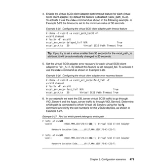Chapter 5. Configuration scenarios 473
4. Enable the virtual SCSI client adapter path timeout feature for each virtual
SCSI client adapter. By default the feature is disabled (vscsi_path_to=0).
To activate it use the chdev command as shown in the following example. In
Example 5-25 the timeout is set to the minimum value of 30 seconds.
Example 5-25 Configuring the virtual SCSI client adapter path timeout feature
# chdev -l vscsi0 -a vscsi_path_to=30 -P
vscsi0 changed
# lsattr -El vscsi0
vscsi_err_recov delayed_fail N/A True
vscsi_path_to 30 Virtual SCSI Path Timeout True
5. Set the virtual SCSI adapter error recovery for each virtual SCSI client
adapter to fast_fail. By default this feature is set delayed_fail. To activate it
use the chdev command as shown in Example 5-26.
Example 5-26 Configuring the virtual client adapter error recovery feature
# chdev -l vscsi0 -a vscsi_err_recov=fast_fail -P
vscsi0 changed
# lsattr -El vscsi0
vscsi_err_recov fast_fail N/A True
vscsi_path_to 30 Virtual SCSI Path Timeout True
6. In our example we want the DB_server virtual SCSI traffic to go through
VIO_Server1 and the Apps_server traffic to through VIO_Server2. Determine
which path is connected to which Virtual I/O Servers using the lscfg
command and verify the slot numbers for the VSCSI devices, as shown in
Example 5-27.
Example 5-27 Find out which parent belongs to which path
# lscfg -vl vscsi0
vscsi0 U9117.MMA.101F170-V3-C21-T1 Virtual SCSI Client Adapter
Hardware Location Code......U9117.MMA.101F170-V3-C21-T1
# lscfg -vl vscsi1
vscsi1 U9117.MMA.101F170-V3-C22-T1 Virtual SCSI Client Adapter
Hardware Location Code......U9117.MMA.101F170-V3-C22-T1
Tip: If you try to set a value smaller than 30 seconds for the vscsi_path_to
attribute, it will be automatically changed to 30 seconds.
 