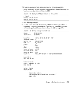 Chapter 5. Configuration scenarios 475
This example shows how path failover works in the DB_server partition.
1. Log in to the client partition and verify that all the paths are enabled using the
lspath command as shown in Example 5-29.
Example 5-29 Displaying MPIO path status in the client partition
# lspath
Enabled hdisk0 vscsi0
Enabled hdisk0 vscsi1
2. Shut down VIO_Server2.
3. As soon as the failover to the alternate path has been done you will see a
message in the errorlog, as shown in Example 5-30. The lspath command
will show the path as failed, as shown in Example 5-31 on page 476.
Example 5-30 Errorlog message when path fails
LABEL: SC_DISK_ERR7
IDENTIFIER: DE3B8540
Date/Time: Sat Nov 24 15:21:39 CST 2007
Sequence Number: 10
Machine Id: 00C1F1704C00
Node Id: db_server1
Class: H
Type: PERM
WPAR: Global
Resource Name: hdisk0
Resource Class: disk
Resource Type: vdisk
Location: U9117.MMA.101F170-V3-C21-T1-L810000000000
Description
PATH HAS FAILED
Probable Causes
ADAPTER HARDWARE OR CABLE
DASD DEVICE
Failure Causes
UNDETERMINED
Recommended Actions
PERFORM PROBLEM DETERMINATION PROCEDURES
CHECK PATH
 
