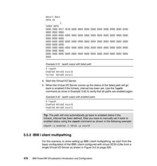476 IBM PowerVM Virtualization Introduction and Configuration
Detail Data
PATH ID
1
SENSE DATA
0A00 2800 0017 0E38 0000 0804 0000 0000 0000 0000 0000 0000 0200
0B00 0000 0000
0000 0000 0000 0000 0000 0000 0000 0000 0000 0000 0000 0000 0000
0000 0000 0000
0000 0000 0000 0000 0000 0000 0000 0000 0000 0000 0000 0000 0000
0000 0000 0000
0000 0000 0000 0000 0000 0000 0000 0000 0000 0000 0000 0000 0000
0000 0000 0000
0000 0000 0000 0000 0000 0000 0000 0000 0000 0000 0000 0000 0000
0000
Example 5-31 lspath output with failed path
# lspath
Enabled hdisk0 vscsi0
Failed hdisk0 vscsi1
4. Start the Virtual I/O Server.
5. When the Virtual I/O Server comes up the status of the failed path will go
back to enabled if the hcheck_interval has been set. Use the lspath
command as show in Example 5-32 to verify that all paths are enabled again.
Example 5-32 lspath output with enabled paths
# lspath
Enabled hdisk0 vscsi0
Enabled hdisk0 vscsi1
5.5.3 IBM i client multipathing
For this scenario, to show setting up IBM i client multipathing, we start from the
basic configuration of the IBM i client configured with virtual SCSI LUNs from a
single Virtual I/O Server as shown in Figure 3-2 on page 226.
Tip: The path will only automatically go back to enabled status if the
hcheck_interval has been defined. Else you have to manually set it back to
enabled status using the chpath command as shown in the following example:
chpath -s enabled -l hdisk -p vscsi0
 