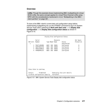 Chapter 5. Configuration scenarios 477
Overview
To look at the IBM i client’s current disk unit configuration setup before
implementing multipathing we run the STRSST command to log in to System
Service Tools (SST) selecting 3. Work with disk units  1. Display disk
configuration  1. Display disk configuration status as shown in
Figure 5-10.
Figure 5-10 IBM i System Service Tools Display disk configuration status
LUNs: Though this example shows implementing IBM i multipathing for virtual
SCSI LUNs, the same concept applies for virtual Fibre Channel LUNs using
NPIV with the considerations mentioned in 4.3.2, “Multipathing in the IBM i
client partition” on page 391.
Display Disk Configuration Status
Serial Resource Hot Spare
ASP Unit Number Type Model Name Status Protection
1 Unprotected
1 Y9UCTLXBVQ9G 6B22 050 DD001 Configured N
2 YW9FPXR5X759 6B22 050 DD004 Configured N
3 Y8VG3JUGRKLD 6B22 050 DD003 Configured N
4 YAP8GVNPCU7Z 6B22 050 DD002 Configured N
Press Enter to continue.
F3=Exit F5=Refresh F9=Display disk unit details
F11=Disk configuration capacity F12=Cancel
 