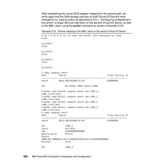 480 IBM PowerVM Virtualization Introduction and Configuration
After establishing the virtual SCSI adapter mapping for the second path, we
verify again that the SAN storage volumes on both Virtual I/O Servers were
changed to no_reserve policy as described in 5.5.1, “Configuring multipathing in
the server” on page 463 and map them on the second Virtual I/O Server, as well
to the IBM i client, using the mkvdev command as shown in Example 5-33.
Example 5-33 Volume mapping to the IBM i client on the second Virtual I/O Server
$ for i in 10 11 12 13 ; do lsdev -dev hdisk$i -attr reserve_policy ; done
value
no_reserve
value
no_reserve
value
no_reserve
value
no_reserve
$ lsmap -vadapter vhost4
SVSA Physloc Client Partition ID
--------------- -------------------------------------------- ------------------
vhost4 U8233.E8B.061AA6P-V2-C40 0x00000006
VTD NO VIRTUAL TARGET DEVICE FOUND
$ mkvdev -vdev hdisk10 -vadapter vhost4 -dev vIBMi_LS
vIBMi_LS Available
$ mkvdev -vdev hdisk11 -vadapter vhost4 -dev vIBMi_2
vIBMi_2 Available
$ mkvdev -vdev hdisk12 -vadapter vhost4 -dev vIBMi_3
vIBMi_3 Available
$ mkvdev -vdev hdisk13 -vadapter vhost4 -dev vIBMi_4
vIBMi_4 Available
$ lsmap -vadapter vhost4
SVSA Physloc Client Partition ID
--------------- -------------------------------------------- ------------------
vhost4 U8233.E8B.061AA6P-V2-C40 0x00000006
VTD vIBMi_2
Status Available
LUN 0x8200000000000000
Backing device hdisk11
Physloc
U5802.001.0086848-P1-C3-T1-W500507630414C12C-L4010401900000000
Mirrored false
VTD vIBMi_3
 