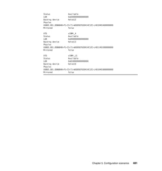 Chapter 5. Configuration scenarios 481
Status Available
LUN 0x8300000000000000
Backing device hdisk12
Physloc
U5802.001.0086848-P1-C3-T1-W500507630414C12C-L4010401A00000000
Mirrored false
VTD vIBMi_4
Status Available
LUN 0x8400000000000000
Backing device hdisk13
Physloc
U5802.001.0086848-P1-C3-T1-W500507630414C12C-L4011401000000000
Mirrored false
VTD vIBMi_LS
Status Available
LUN 0x8100000000000000
Backing device hdisk10
Physloc
U5802.001.0086848-P1-C3-T1-W500507630414C12C-L4010401800000000
Mirrored false
 