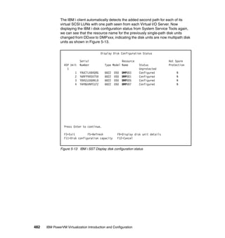 482 IBM PowerVM Virtualization Introduction and Configuration
The IBM i client automatically detects the added second path for each of its
virtual SCSI LUNs with one path seen from each Virtual I/O Server. Now
displaying the IBM i disk configuration status from System Service Tools again,
we can see that the resource name for the previously single-path disk units
changed from DDxxx to DMPxxx, indicating the disk units are now multipath disk
units as shown in Figure 5-13.
Figure 5-13 IBM i SST Display disk configuration status
Display Disk Configuration Status
Serial Resource Hot Spare
ASP Unit Number Type Model Name Status Protection
1 Unprotected
1 Y9UCTLXBVQ9G 6B22 050 DMP003 Configured N
2 YW9FPXR5X759 6B22 050 DMP001 Configured N
3 Y8VG3JUGRKLD 6B22 050 DMP005 Configured N
4 YAP8GVNPCU7Z 6B22 050 DMP007 Configured N
Press Enter to continue.
F3=Exit F5=Refresh F9=Display disk unit details
F11=Disk configuration capacity F12=Cancel
 
