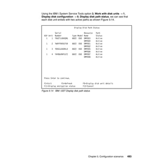 Chapter 5. Configuration scenarios 483
Using the IBM i System Service Tools option 3. Work with disk units  1.
Display disk configuration  9. Display disk path status, we can see that
each disk unit enlists with two active paths as shown Figure 5-14.
Figure 5-14 IBM i SST Display disk path status
Display Disk Path Status
Serial Resource Path
ASP Unit Number Type Model Name Status
1 1 Y9UCTLXBVQ9G 6B22 050 DMP003 Active
DMP004 Active
1 2 YW9FPXR5X759 6B22 050 DMP001 Active
DMP002 Active
1 3 Y8VG3JUGRKLD 6B22 050 DMP005 Active
DMP006 Active
1 4 YAP8GVNPCU7Z 6B22 050 DMP007 Active
DMP008 Active
Press Enter to continue.
F3=Exit F5=Refresh F9=Display disk unit details
F11=Display encryption status F12=Cancel
 