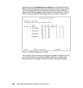 484 IBM PowerVM Virtualization Introduction and Configuration
Selecting the option F9=Display disk unit details from the Display Disk Path
Status screen and looking at the Sys Card information shown for each path we
can also verify that each disk unit is seen by a path from Virtual I/O Server 1,
using virtual SCSI client adapter slot 21, and by a second path from Virtual I/O
Server 2, using virtual SCSI client adapter slot 22, as shown in Figure 5-15.
Figure 5-15 IBM i SST Display disk unit details
This redundant Virtual I/O Server configuration using IBM i multipathing across
two Virtual I/O Servers now protects the IBM i client from an outage of one
Virtual I/O Server, for example, for Virtual I/O Server maintenance updates.
Display Disk Unit Details
Type option, press Enter.
5=Display hardware resource information details
Serial Sys Sys Sys I/O I/O
OPT ASP Unit Number Bus Card Board Adapter Bus Ctl Dev
1 1 Y9UCTLXBVQ9G 255 21 128 0 1 0
255 22 128 0 1 0
1 2 YW9FPXR5X759 255 21 128 0 3 0
255 22 128 0 3 0
1 3 Y8VG3JUGRKLD 255 21 128 0 2 0
255 22 128 0 2 0
1 4 YAP8GVNPCU7Z 255 21 128 0 4 0
255 22 128 0 4 0
F3=Exit F9=Display disk units F12=Cancel
 