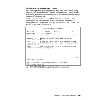 Chapter 5. Configuration scenarios 485
Testing multipathing on IBM i client
In the following test we verify the protection of the IBM i client partition, using
multipathing across two Virtual I/O Servers, against Virtual I/O Server outages,
by simulating a Virtual I/O Server outage with an immediate HMC power-down of
the Virtual I/O Server partition.
After the simulated sudden outage of Virtual I/O Server 1 the IBM i client
partition loses one path for each of its disk units reported by a CPPEA33
message Warning - An external storage subsystem disk unit connection
has failed. as shown in Figure 5-16.
Figure 5-16 IBM i CPPEA33 message for a failed disk unit connection
Additional Message Information
Message ID . . . . . . : CPPEA33 Severity . . . . . . . : 70
Message type . . . . . : Information
Date sent . . . . . . : 12/06/10 Time sent . . . . . . : 13:11:52
Message . . . . : Warning - An external storage subsystem disk unit
connection has failed.
Cause . . . . . : A connection from I/O adapter DC01 to external storage
subsystem disk unit DMP007 has failed. There are still 1 active connections
to this disk unit.
Recovery . . . : Look for other errors related to this problem and report
them to your hardware service provider.
Bottom
Press Enter to continue.
F3=Exit F6=Print F9=Display message details F12=Cancel
F21=Select assistance level
 