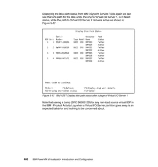 486 IBM PowerVM Virtualization Introduction and Configuration
Displaying the disk path status from IBM i System Service Tools again we can
see that one path for the disk units, the one to Virtual I/O Server 1, is in failed
status, while the path to Virtual I/O Server 2 remains active as shown in
Figure 5-17.
Figure 5-17 IBM i SST Display disk path status after outage of Virtual I/O Server 1
Note that seeing a dump (SRC B600512D) for any non-load source virtual IOP in
the IBM i Product Activity Log when a Virtual I/O Server partition goes away is an
expected behavior and nothing to be concerned about.
Display Disk Path Status
Serial Resource Path
ASP Unit Number Type Model Name Status
1 1 Y9UCTLXBVQ9G 6B22 050 DMP003 Failed
DMP004 Active
1 2 YW9FPXR5X759 6B22 050 DMP001 Failed
DMP002 Active
1 3 Y8VG3JUGRKLD 6B22 050 DMP005 Failed
DMP006 Active
1 4 YAP8GVNPCU7Z 6B22 050 DMP007 Failed
DMP008 Active
Press Enter to continue.
F3=Exit F5=Refresh F9=Display disk unit details
F11=Display encryption status F12=Cancel
 