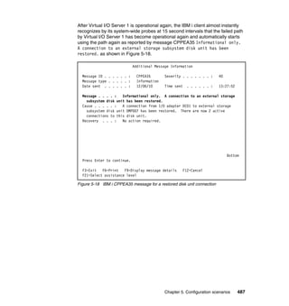 Chapter 5. Configuration scenarios 487
After Virtual I/O Server 1 is operational again, the IBM i client almost instantly
recognizes by its system-wide probes at 15 second intervals that the failed path
by Virtual I/O Server 1 has become operational again and automatically starts
using the path again as reported by message CPPEA35 Informational only.
A connection to an external storage subsystem disk unit has been
restored. as shown in Figure 5-18.
Figure 5-18 IBM i CPPEA35 message for a restored disk unit connection
Additional Message Information
Message ID . . . . . . : CPPEA35 Severity . . . . . . . : 40
Message type . . . . . : Information
Date sent . . . . . . : 12/06/10 Time sent . . . . . . : 13:27:52
Message . . . . : Informational only. A connection to an external storage
subsystem disk unit has been restored.
Cause . . . . . : A connection from I/O adapter DC01 to external storage
subsystem disk unit DMP007 has been restored. There are now 2 active
connections to this disk unit.
Recovery . . . : No action required.
Bottom
Press Enter to continue.
F3=Exit F6=Print F9=Display message details F12=Cancel
F21=Select assistance level
 