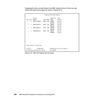 488 IBM PowerVM Virtualization Introduction and Configuration
Displaying the disk unit path status from IBM i System Service Tools now also
shows both paths active again as shown in Figure 5-19.
Figure 5-19 IBM i SST Display disk path status
Display Disk Path Status
Serial Resource Path
ASP Unit Number Type Model Name Status
1 1 Y9UCTLXBVQ9G 6B22 050 DMP003 Active
DMP004 Active
1 2 YW9FPXR5X759 6B22 050 DMP001 Active
DMP002 Active
1 3 Y8VG3JUGRKLD 6B22 050 DMP005 Active
DMP006 Active
1 4 YAP8GVNPCU7Z 6B22 050 DMP007 Active
DMP008 Active
Press Enter to continue.
F3=Exit F5=Refresh F9=Display disk unit details
F11=Display encryption status F12=Cancel
 