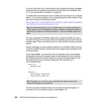 490 IBM PowerVM Virtualization Introduction and Configuration
To set up a Red Hat Linux 5 client partition with multipathing enabled, the mpath
argument has to be specified when performing the initial Linux installation (see
3.4, “Linux client partition installation” on page 321.
To install SuSE Linux Enterprise Server 10 SP3 and prior releases on a multipath
device, /boot must be created as a non-multipathed partition. More details on that
topic can be found at the following website:
http://www.novell.com/documentation/sles10/stor_admin/?page=/documentat
ion/sles10/stor_admin/data/mpiotools.html
The main advantage of the MPIO configuration compared to RAID mirroring is
that after the failure, the lost paths will be automatically recovered when they are
available again. There is no need to log in to a client partition and take corrective
actions.
Another advantage of using multipath instead of Linux Software RAID mirroring
is that the multipath solution requires half of the storage space compared to the
mirroring solution.
Use the multipathd -k command to start the interactive mode. The multipath
configuration can also be changed directly at /etc/multipath.conf file. Note that
the multipathd daemon must be restarted to make the changes effective. The
following example shows a simple configuration with sdc device as a
non-multipathed disk.
blacklist {
devnode “sdc”
}
defaults {
path_checker readsector0
user_friendly_names yes
}
The device mapper multipath devices can be listed using the multipath -ll
command. For a more verbose output, use multipath -v3.
Tip: On Red Hat Enterprise Linux 6, release there is no need to specify the
mpath argument on the installation because multipath is enabled by default at
the boot time. SuSE Linux Enterprise Server 11 has full multipath support as
well.
Tip: The option user_friendly_names must be set in order to have short
names for the paths such as mpath0.
 