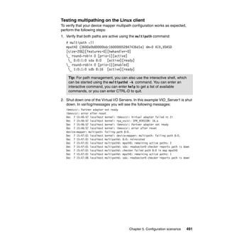 Chapter 5. Configuration scenarios 491
Testing multipathing on the Linux client
To verify that your device mapper multipath configuration works as expected,
perform the following steps:
1. Verify that both paths are active using the multipath command:
# multipath -ll
mpath0 (3600a0b80000bdc160000052847436d1e) dm-0 AIX,VDASD
[size=20G][features=0][hwhandler=0]
_ round-robin 0 [prio=1][active]
_ 0:0:1:0 sda 8:0 [active][ready]
_ round-robin 0 [prio=1][enabled]
_ 1:0:1:0 sdb 8:16 [active][ready]
2. Shut down one of the Virtual I/O Servers. In this example VIO_Server1 is shut
down. In var/log/messages you will see the following messages:
ibmvscsi: Partner adapter not ready
ibmvscsi: error after reset
Dec 7 15:46:57 localhost kernel: ibmvscsi: Virtual adapter failed rc 2!
Dec 7 15:46:57 localhost kernel: rpa_vscsi: SPR_VERSION: 16.a
Dec 7 15:46:57 localhost kernel: ibmvscsi: Partner adapter not ready
Dec 7 15:46:57 localhost kernel: ibmvscsi: error after reset
device-mapper: multipath: Failing path 8:0.
Dec 7 15:47:01 localhost kernel: device-mapper: multipath: Failing path 8:0.
Dec 7 15:47:01 localhost multipathd: 8:0: reinstated
Dec 7 15:47:01 localhost multipathd: mpath0: remaining active paths: 2
Dec 7 15:47:01 localhost multipathd: sda: readsector0 checker reports path is down
Dec 7 15:47:01 localhost multipathd: checker failed path 8:0 in map mpath0
Dec 7 15:47:01 localhost multipathd: mpath0: remaining active paths: 1
Dec 7 15:47:06 localhost multipathd: sda: readsector0 checker reports path is down
Tip: For path management, you can also use the interactive shell, which
can be started using the multipathd -k command. You can enter an
interactive command, you can enter help to get a list of available
commands, or you can enter CTRL-D to quit.
 