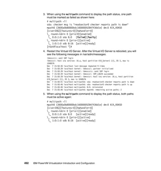 492 IBM PowerVM Virtualization Introduction and Configuration
3. When using the multipath command to display the path status, one path
must be marked as failed as shown here:
# multipath -ll
sda: checker msg is "readsector0 checker reports path is down"
mpath0 (3600a0b80000bdc160000052847436d1e) dm-0 AIX,VDASD
[size=20G][features=0][hwhandler=0]
_ round-robin 0 [prio=0][enabled]
_ 0:0:1:0 sda 8:0 [failed][faulty]
_ round-robin 0 [prio=1][active]
_ 1:0:1:0 sdb 8:16 [active][ready]
[root@localhost ~]#
4. Restart the Virtual I/O Server. After the Virtual I/O Server is rebooted, you will
see the following messages in /var/adm/messages:
ibmvscsic: sent SRP login
ibmvscsi: host srp version: 16.a, host partition VIO_Server1 (1), OS 3, max io
1048576
Dec 7 15:50:36 localhost last message repeated 9 times
Dec 7 15:50:39 localhost kernel: ibmvscsi: partner initialized
Dec 7 15:50:39 localhost kernel: ibmvscsic: sent SRP login
Dec 7 15:50:39 localhost kernel: ibmvscsi: SRP_LOGIN succeeded
Dec 7 15:50:39 localhost kernel: ibmvscsi: host srp version: 16.a, host partition
VIO_Server1 (1), OS 3, max io 1048576
Dec 7 15:50:41 localhost multipathd: sda: readsector0 checker reports path is down
Dec 7 15:50:46 localhost multipathd: sda: readsector0 checker reports path is up
Dec 7 15:50:46 localhost multipathd: 8:0: reinstated
Dec 7 15:50:46 localhost multipathd: mpath0: remaining active paths: 2
5. When using the multipath command to display the path status, both paths
must be active again:
# multipath -ll
mpath0 (3600a0b80000bdc160000052847436d1e) dm-0 AIX,VDASD
[size=20G][features=0][hwhandler=0]
_ round-robin 0 [prio=1][enabled]
_ 0:0:1:0 sda 8:0 [active][ready]
_ round-robin 0 [prio=1][active]
_ 1:0:1:0 sdb 8:16 [active][ready]
 