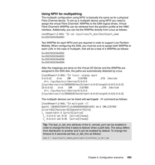 Chapter 5. Configuration scenarios 493
Using NPIV for multipathing
The multipath configuration using NPIV is basically the same as for a physical
Fibre Channel device. To set up a multipath device using NPIV you need to
assign the virtual Fibre Channels’ WWPNs to the SAN logical drives. Virtual
Fibre Channel’s WWPNs can be retrieved from the partition profile at the HMC
interface. Additionally, you can list the WWPNs directly from Linux as follows:
root@Power7-2-RHEL ~]# cat /sys/class/fc_host/host5/port_name
0xc0507603039e0003
Two WWPNs for each NPIV port are required in order to support Live Partition
Mobility. When configuring the SAN, you must be sure to assign both WWPNs to
each LUN. In the case of multipath, that will be a total of 4 WWPNs as follows:
0xc0507603039e0002
0xc0507603039e0003
0xc0507603039e0008
0xc0507603039e0009
After the mappings are done on the Virtual I/O Server and the WWPNs are
assigned to the SAN disk, the paths are automatically detected by Linux.
[root@Power7-2-RHEL ~]# lsscsi -v|grep rport
5:0:0:0] disk IBM 2107900 .278 /dev/sdc
dir: /sys/bus/scsi/devices/5:0:0:0
[/sys/devices/vio/30000038/host5/rport-5:0-0/target5:0:0/5:0:0:0]
[6:0:0:0] disk IBM 2107900 .278 /dev/sdd
dir: /sys/bus/scsi/devices/6:0:0:0
[/sys/devices/vio/30000039/host6/rport-6:0-0/target6:0:0/6:0:0:0]
The multipath devices can be listed with multipath -ll command as follows:
[root@Power7-2-RHEL ~]# multipath -ll
mpath1 (36005076304ffc12c0000000000001020) dm-2 IBM,2107900
[size=15G][features=0][hwhandler=0][rw]
_ round-robin 0 [prio=2][active]
_ 5:0:0:0 sdc 8:32 [active][ready]
_ 6:0:0:0 sdd 8:48 [active][ready]
Tip: The fast_io_fail_tmo attribute of the fc_remote_port can be enabled in
order to change the time it takes to failover when a path fails. The setup differs
from distribution to another and it can be enabled by default. To change the
timeout to 5 seconds set fast_io_fail_tmo as follows:
echo 5 > /sys/class/fc_remote_ports/rport-3:0-0/fast_io_fail_tmo
 