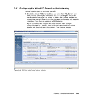 Chapter 5. Configuration scenarios 495
5.6.1 Configuring the Virtual I/O Server for client mirroring
Use the following steps to set up the scenario:
1. Create two Virtual I/O Server partitions and name them VIO_Server1 and
VIO_Server2, following the instructions in 3.2.1, “Creating the Virtual I/O
Server partition” on page 226. In step 10, select one Ethernet Adapter and
one storage adapter. Depending on the hardware configuration you have this
might be a Fibre Channel adapter or a SCSI adapter.
Figure 5-22 shows the adapters that were selected in the example
configuration for VIO_Server2. Slot C5 on bus 514 contains an Ethernet
adapter and slot c3 on bus 518 contains a Fibre Channel adapter.
Figure 5-22 VIO_Server2 physical adapter selection
 