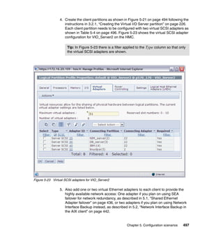 Chapter 5. Configuration scenarios 497
4. Create the client partitions as shown in Figure 5-21 on page 494 following the
instructions in 3.2.1, “Creating the Virtual I/O Server partition” on page 226.
Each client partition needs to be configured with two virtual SCSI adapters as
shown in Table 5-4 on page 496. Figure 5-23 shows the virtual SCSI adapter
configuration for VIO_Server2 on the HMC.
Figure 5-23 Virtual SCSI adapters for VIO_Server2
5. Also add one or two virtual Ethernet adapters to each client to provide the
highly available network access: One adapter if you plan on using SEA
failover for network redundancy, as described in 5.1, “Shared Ethernet
Adapter failover” on page 436, or two adapters if you plan on using Network
Interface Backup instead, as described in 5.2, “Network Interface Backup in
the AIX client” on page 442.
Tip: In Figure 5-23 there is a filter applied to the Type column so that only
the virtual SCSI adapters are shown.
 
