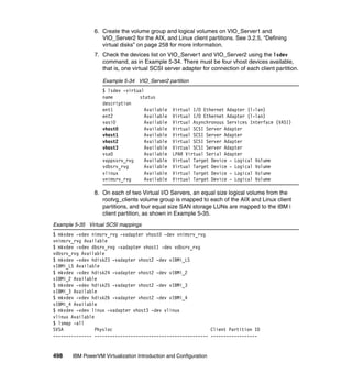 498 IBM PowerVM Virtualization Introduction and Configuration
6. Create the volume group and logical volumes on VIO_Server1 and
VIO_Server2 for the AIX, and Linux client partitions. See 3.2.5, “Defining
virtual disks” on page 258 for more information.
7. Check the devices list on VIO_Server1 and VIO_Server2 using the lsdev
command, as in Example 5-34. There must be four vhost devices available,
that is, one virtual SCSI server adapter for connection of each client partition.
Example 5-34 VIO_Server2 partition
$ lsdev -virtual
name status
description
ent1 Available Virtual I/O Ethernet Adapter (l-lan)
ent2 Available Virtual I/O Ethernet Adapter (l-lan)
vasi0 Available Virtual Asynchronous Services Interface (VASI)
vhost0 Available Virtual SCSI Server Adapter
vhost1 Available Virtual SCSI Server Adapter
vhost2 Available Virtual SCSI Server Adapter
vhost3 Available Virtual SCSI Server Adapter
vsa0 Available LPAR Virtual Serial Adapter
vappssrv_rvg Available Virtual Target Device - Logical Volume
vdbsrv_rvg Available Virtual Target Device - Logical Volume
vlinux Available Virtual Target Device - Logical Volume
vnimsrv_rvg Available Virtual Target Device - Logical Volume
8. On each of two Virtual I/O Servers, an equal size logical volume from the
rootvg_clients volume group is mapped to each of the AIX and Linux client
partitions, and four equal size SAN storage LUNs are mapped to the IBM i
client partition, as shown in Example 5-35.
Example 5-35 Virtual SCSI mappings
$ mkvdev -vdev nimsrv_rvg -vadapter vhost0 -dev vnimsrv_rvg
vnimsrv_rvg Available
$ mkvdev -vdev dbsrv_rvg -vadapter vhost1 -dev vdbsrv_rvg
vdbsrv_rvg Available
$ mkvdev -vdev hdisk23 -vadapter vhost2 -dev vIBMi_LS
vIBMi_LS Available
$ mkvdev -vdev hdisk24 -vadapter vhost2 -dev vIBMi_2
vIBMi_2 Available
$ mkvdev -vdev hdisk25 -vadapter vhost2 -dev vIBMi_3
vIBMi_3 Available
$ mkvdev -vdev hdisk26 -vadapter vhost2 -dev vIBMi_4
vIBMi_4 Available
$ mkvdev -vdev linux -vadapter vhost3 -dev vlinux
vlinux Available
$ lsmap -all
SVSA Physloc Client Partition ID
--------------- -------------------------------------------- ------------------
 