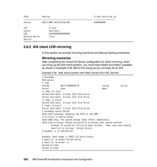 500 IBM PowerVM Virtualization Introduction and Configuration
SVSA Physloc Client Partition ID
--------------- -------------------------------------------- ------------------
vhost3 U9117.MMA.101F170-V6-C50 0x00000000
VTD vlinux
Status Available
LUN 0x8100000000000000
Backing device linux
Physloc
5.6.2 AIX client LVM mirroring
In this section we provide mirroring scenarios and discuss testing procedures.
Mirroring scenarios
After completing the Virtual I/O Server configuration for client mirroring, when
you bring up the AIX client partition, you must have hdisk0 and hdisk1 available,
as shown in Example 5-36. Mirror the rootvg as you normally do on AIX.
Example 5-36 NIM_server partition with hdisk1 served off of VIO_Server2
# hostname
NIM_server
# lspv
hdisk0 00c1f1706e8787f9 rootvg active
hdisk1 none None
# lsdev -Cc disk
hdisk0 Available Virtual SCSI Disk Drive
hdisk1 Available Virtual SCSI Disk Drive
# lsdev -p vscsi0
hdisk0 Available Virtual SCSI Disk Drive
# lsdev -p vscsi1
hdisk1 Available Virtual SCSI Disk Drive
# extendvg rootvg hdisk1
0516-1254 extendvg: Changing the PVID in the ODM.
# mirrorvg -m rootvg hdisk1
0516-1804 chvg: The quorum change takes effect immediately.
0516-1126 mirrorvg: rootvg successfully mirrored, user should perform
bosboot of system to initialize boot records. Then, user must modify
bootlist to include: hdisk0 hdisk1.
# bosboot -a -d /dev/hdisk1
bosboot: Boot image is 26927 512 byte blocks.
# bootlist -m normal hdisk0 hdisk1
# bootlist -m normal -o
hdisk0 blv=hd5
hdisk1 blv=hd5
 