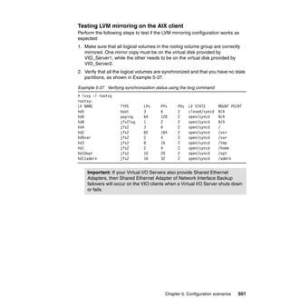 Chapter 5. Configuration scenarios 501
Testing LVM mirroring on the AIX client
Perform the following steps to test if the LVM mirroring configuration works as
expected:
1. Make sure that all logical volumes in the rootvg volume group are correctly
mirrored. One mirror copy must be on the virtual disk provided by
VIO_Server1, while the other needs to be on the virtual disk provided by
VIO_Server2.
2. Verify that all the logical volumes are synchronized and that you have no stale
partitions, as shown in Example 5-37.
Example 5-37 Verifying synchronization status using the lsvg command
# lsvg -l rootvg
rootvg:
LV NAME TYPE LPs PPs PVs LV STATE MOUNT POINT
hd5 boot 3 6 2 closed/syncd N/A
hd6 paging 64 128 2 open/syncd N/A
hd8 jfs2log 1 2 2 open/syncd N/A
hd4 jfs2 3 6 2 open/syncd /
hd2 jfs2 82 164 2 open/syncd /usr
hd9var jfs2 2 4 2 open/syncd /var
hd3 jfs2 8 16 2 open/syncd /tmp
hd1 jfs2 2 4 2 open/syncd /home
hd10opt jfs2 10 20 2 open/syncd /opt
hd11admin jfs2 16 32 2 open/syncd /admin
Important: If your Virtual I/O Servers also provide Shared Ethernet
Adapters, then Shared Ethernet Adapter of Network Interface Backup
failovers will occur on the VIO clients when a Virtual I/O Server shuts down
or fails.
 