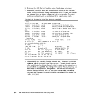 502 IBM PowerVM Virtualization Introduction and Configuration
3. Shut down the VIO_Server2 partition using the shutdown command.
4. When VIO_Server2 is down, the hdisks that are served by this Virtual I/O
Server must go to missing state in the client partitions. You will also start to
see stale partitions as shown in Example 5-38 in the errorlog. The client
partitions must continue to be available and not experience a crash.
Example 5-38 Errors when virtual disk becomes unavailable
# errpt
IDENTIFIER TIMESTAMP T C RESOURCE_NAME DESCRIPTION
EAA3D429 1123163907 U S LVDD PHYSICAL PARTITION MARKED STALE
F7DDA124 1123163907 U H LVDD PHYSICAL VOLUME DECLARED MISSING
52715FA5 1123163907 U H LVDD FAILED TO WRITE VOLUME GROUP STATUS
AREA
E86653C3 1123163907 P H LVDD I/O ERROR DETECTED BY LVM
EAA3D429 1123163907 U S LVDD PHYSICAL PARTITION MARKED STALE
E86653C3 1123163907 P H LVDD I/O ERROR DETECTED BY LVM
857033C6 1123163907 T S vscsi1 Underlying transport error
# lspv hdisk1
PHYSICAL VOLUME: hdisk1 VOLUME GROUP: rootvg
PV IDENTIFIER: 00c1f1706e9e4ca9 VG IDENTIFIER
00c1f17000004c00000001166e8788c9
PV STATE: missing
STALE PARTITIONS: 16 ALLOCATABLE: yes
PP SIZE: 8 megabyte(s) LOGICAL VOLUMES: 10
TOTAL PPs: 639 (5112 megabytes) VG DESCRIPTORS: 1
FREE PPs: 448 (3584 megabytes) HOT SPARE: no
USED PPs: 191 (1528 megabytes) MAX REQUEST: 256 kilobytes
FREE DISTRIBUTION: 125..64..03..128..128
USED DISTRIBUTION: 03..64..124..00..00
#
5. Reactivate the VIO_Server2 partition from the HMC. When it is up, issue a
varyonvg rootvg command in the client partition. This will put the missing
hdisk back into active state and synchronize the stale partitions as shown in
Example 5-39 on page 503. Depending on the size of the volume group and
the number of stale partitions, it might take a few minutes until all logical
volumes are synchronized. You can also issue the varyonvg -n rootvg
command and then start the synchronization manually with the syncvg -v
rootvg command.
 