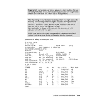 Chapter 5. Configuration scenarios 503
Example 5-39 Adding the missing disk back
# varyonvg rootvg
# lspv hdisk1
PHYSICAL VOLUME: hdisk1 VOLUME GROUP: rootvg
PV IDENTIFIER: 00c1f1706e9e4ca9 VG IDENTIFIER
00c1f17000004c00000001166e8788c9
PV STATE: active
STALE PARTITIONS: 0 ALLOCATABLE: yes
PP SIZE: 8 megabyte(s) LOGICAL VOLUMES: 10
TOTAL PPs: 639 (5112 megabytes) VG DESCRIPTORS: 1
FREE PPs: 448 (3584 megabytes) HOT SPARE: no
USED PPs: 191 (1528 megabytes) MAX REQUEST: 256 kilobytes
FREE DISTRIBUTION: 125..64..03..128..128
USED DISTRIBUTION: 03..64..124..00..00
# lsvg -l rootvg
rootvg:
LV NAME TYPE LPs PPs PVs LV STATE MOUNT POINT
hd5 boot 3 6 2 closed/syncd N/A
hd6 paging 64 128 2 open/syncd N/A
hd8 jfs2log 1 2 2 open/syncd N/A
hd4 jfs2 3 6 2 open/syncd /
hd2 jfs2 82 164 2 open/syncd /usr
hd9var jfs2 2 4 2 open/syncd /var
hd3 jfs2 8 16 2 open/syncd /tmp
hd1 jfs2 2 4 2 open/syncd /home
hd10opt jfs2 10 20 2 open/syncd /opt
hd11admin jfs2 16 32 2 open/syncd
/admin
Important: If you have several volume groups in a client partition that are
served by Virtual I/O Server, make sure that you issue a varyonvg for each
of them and verify each one if there are no stale partitions.
Tip: Depending on your dump device configuration, you might receive the
following error message when issuing the varyonvg rootvg command:
0516-1774 varyonvg: Cannot varyon volume group with an active
dump device on a missing physical volume.
Use sysdumpdev to temporarily replace the dump device with
/dev/sysdumpnull and try again.
In this case, set the dump device temporarily to /dev/sysdumpnull and
restore the original dump device configuration after the varyonvg.
 