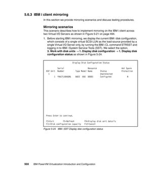 504 IBM PowerVM Virtualization Introduction and Configuration
5.6.3 IBM i client mirroring
In this section we provide mirroring scenarios and discuss testing procedures.
Mirroring scenarios
This scenario describes how to implement mirroring on the IBM i client across
two Virtual I/O Servers as shown in Figure 5-21 on page 494.
1. Before starting IBM i mirroring, we display the current IBM i disk configuration,
which consists of a single virtual SCSI LUN as the load source provided by a
single Virtual I/O Server only, by running the IBM i CL command STRSST and
logging in to IBM i System Service Tools (SST). We select the option,
3. Work with disk units  1. Display disk configuration  1. Display disk
configuration status as shown in Figure 5-24.
Figure 5-24 IBM i SST Display disk configuration status
Display Disk Configuration Status
Serial Resource Hot Spare
ASP Unit Number Type Model Name Status Protection
1 Unprotected
1 Y9UCTLXBVQ9G 6B22 050 DD001 Configured N
Press Enter to continue.
F3=Exit F5=Refresh F9=Display disk unit details
F11=Disk configuration capacity F12=Cancel
 