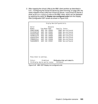 Chapter 5. Configuration scenarios 505
2. After mapping the virtual LUNs to the IBM i client partition as described in
5.6.1, “Configuring the Virtual I/O Server for client mirroring” on page 495, the
newly mapped virtual LUNs from Virtual I/O Server 1 and Virtual I/O Server 2
show up as non-configured units on the IBM i client, which can be displayed
by selecting the option 4. Display non-configured units from the Display
Disk Configuration SST screen as shown in Figure 5-25.
Figure 5-25 IBM i SST Display non-configured units
Display Non-Configured Units
Serial Resource
Number Type Model Name Capacity Status
YDU8UT78ZHMZ 6B22 050 DPH003 19088 Non-configured
Y2LVHS2WFVCM 6B22 050 DPH001 19088 Non-configured
Y6FWEN7UP9DW 6B22 050 DPH002 19088 Non-configured
YY8TMA75JZTR 6B22 050 DPH004 19088 Non-configured
YZG9ZK2YKVV4 6B22 050 DPH005 19088 Non-configured
YYMD6NS9YGL4 6B22 050 DPH006 19088 Non-configured
Y5UQXAAMRRYR 6B22 050 DPH007 19088 Non-configured
Press Enter to continue.
F3=Exit F5=Refresh F9=Display disk unit details
F11=Display device parity status F12=Cancel
 