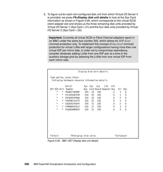 506 IBM PowerVM Virtualization Introduction and Configuration
3. To figure out for each non-configured disk unit from which Virtual I/O Server it
is provided, we press F9=Display disk unit details to look at the Sys Card
information as shown in Figure 5-26, which corresponds to the virtual SCSI
client adapter slot and shows us the three remaining disk units provided by
Virtual I/O Server 1 (Sys Card = 21) and the four disk units provided by Virtual
I/O Server 2 (Sys Card = 22).
Figure 5-26 IBM i SST Display disk unit details
Important: Currently all virtual SCSI or Fibre Channel adapters report in
on IBM i under the same bus number 255, which allows for IOP-level
mirrored protection only. To implement the concept of bus-level mirrored
protection for virtual LUNs with larger configurations having more than one
virtual IOP per mirror side, in order not to compromise redundancy,
consider iteratively adding LUNs from one IOP pair at a time to the
auxiliary storage pool by selecting the LUNs from one virtual IOP from
each mirror side.
Display Disk Unit Details
Type option, press Enter.
5=Display hardware resource information details
Serial Sys Sys Sys I/O I/O
OPT ASP Unit Number Bus Card Board Adapter Bus Ctl Dev
* * YDU8UT78ZHMZ 255 22 128 0 3 0
* * Y2LVHS2WFVCM 255 22 128 0 1 0
* * Y6FWEN7UP9DW 255 22 128 0 2 0
* * YY8TMA75JZTR 255 22 128 0 4 0
* * YZG9ZK2YKVV4 255 21 128 0 2 0
* * YYMD6NS9YGL4 255 21 128 0 3 0
* * Y5UQXAAMRRYR 255 21 128 0 4 0
F3=Exit F9=Display disk units F12=Cancel
 